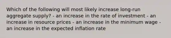 Which of the following will most likely increase long-run aggregate supply? - an increase in the rate of investment - an increase in resource prices - an increase in the minimum wage - an increase in the expected inflation rate