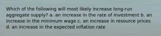 Which of the following will most likely increase long-run aggregate supply? a. an increase in the rate of investment b. an increase in the minimum wage c. an increase in resource prices d. an increase in the expected inflation rate