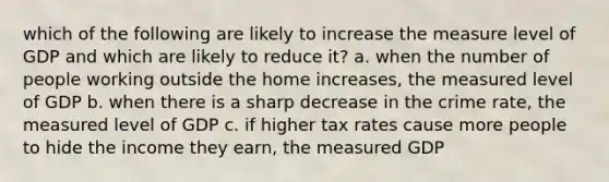 which of the following are likely to increase the measure level of GDP and which are likely to reduce it? a. when the number of people working outside the home increases, the measured level of GDP b. when there is a sharp decrease in the crime rate, the measured level of GDP c. if higher tax rates cause more people to hide the income they earn, the measured GDP