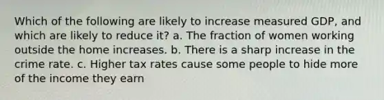 Which of the following are likely to increase measured GDP, and which are likely to reduce it? a. The fraction of women working outside the home increases. b. There is a sharp increase in the crime rate. c. Higher tax rates cause some people to hide more of the income they earn