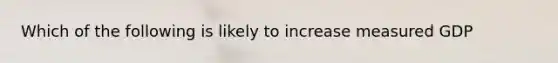 Which of the following is likely to increase measured GDP