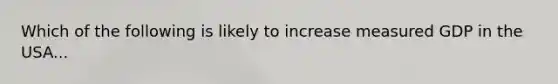 Which of the following is likely to increase measured GDP in the USA...