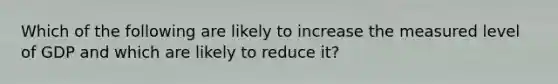 Which of the following are likely to increase the measured level of GDP and which are likely to reduce​ it?