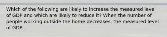 Which of the following are likely to increase the measured level of GDP and which are likely to reduce​ it? When the number of people working outside the home decreases​, the measured level of GDP...