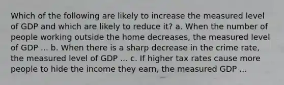 Which of the following are likely to increase the measured level of GDP and which are likely to reduce​ it? a. When the number of people working outside the home decreases​, the measured level of GDP ... b. When there is a sharp decrease in the crime​ rate, the measured level of GDP ... c. If higher tax rates cause more people to hide the income they​ earn, the measured GDP ...