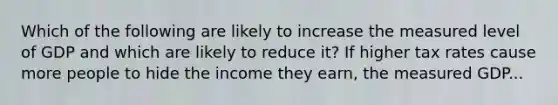 Which of the following are likely to increase the measured level of GDP and which are likely to reduce​ it? If higher tax rates cause more people to hide the income they​ earn, the measured GDP...