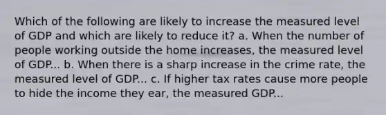 Which of the following are likely to increase the measured level of GDP and which are likely to reduce it? a. When the number of people working outside the home increases, the measured level of GDP... b. When there is a sharp increase in the crime rate, the measured level of GDP... c. If higher tax rates cause more people to hide the income they ear, the measured GDP...