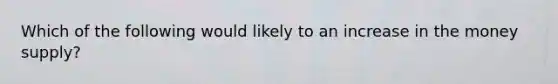 Which of the following would likely to an increase in the money supply?