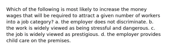 Which of the following is most likely to increase the money wages that will be required to attract a given number of workers into a job category? a. the employer does not discriminate. b. the work is widely viewed as being stressful and dangerous. c. the job is widely viewed as prestigious. d. the employer provides child care on the premises.