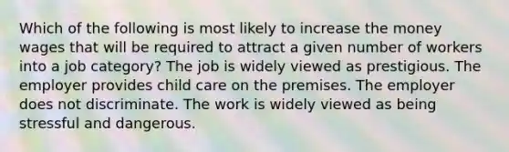 Which of the following is most likely to increase the money wages that will be required to attract a given number of workers into a job category? The job is widely viewed as prestigious. The employer provides child care on the premises. The employer does not discriminate. The work is widely viewed as being stressful and dangerous.