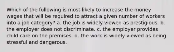 Which of the following is most likely to increase the money wages that will be required to attract a given number of workers into a job category? a. the job is widely viewed as prestigious. b. the employer does not discriminate. c. the employer provides child care on the premises. d. the work is widely viewed as being stressful and dangerous.