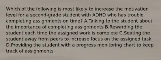 Which of the following is most likely to increase the motivation level for a second-grade student with ADHD who has trouble completing assignments on time? A.Talking to the student about the importance of completing assignments B.Rewarding the student each time the assigned work is complete C.Seating the student away from peers to increase focus on the assigned task D.Providing the student with a progress monitoring chart to keep track of assignments