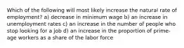 Which of the following will most likely increase the natural rate of employment? a) decrease in minimum wage b) an increase in unemployment rates c) an increase in the number of people who stop looking for a job d) an increase in the proportion of prime-age workers as a share of the labor force