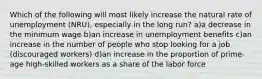 Which of the following will most likely increase the natural rate of unemployment (NRU), especially in the long run? a)a decrease in the minimum wage b)an increase in unemployment benefits c)an increase in the number of people who stop looking for a job (discouraged workers) d)an increase in the proportion of prime-age high-skilled workers as a share of the labor force