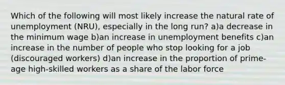 Which of the following will most likely increase the natural rate of unemployment (NRU), especially in the long run? a)a decrease in the minimum wage b)an increase in unemployment benefits c)an increase in the number of people who stop looking for a job (discouraged workers) d)an increase in the proportion of prime-age high-skilled workers as a share of the labor force