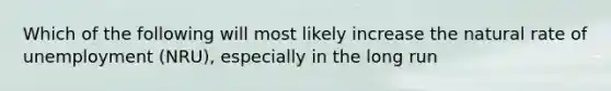 Which of the following will most likely increase the natural rate of unemployment (NRU), especially in the long run