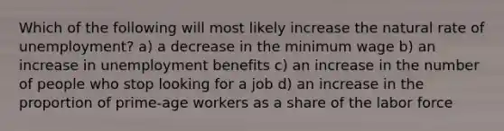 Which of the following will most likely increase the natural rate of unemployment? a) a decrease in the minimum wage b) an increase in unemployment benefits c) an increase in the number of people who stop looking for a job d) an increase in the proportion of prime-age workers as a share of the labor force