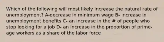 Which of the following will most likely increase the natural rate of unemployment? A-decrease in minimum wage B- increase in unemployment benefits C- an increase in the # of people who stop looking for a job D- an increase in the proportion of prime-age workers as a share of the labor force