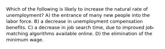 Which of the following is likely to increase the natural rate of unemployment? A) the entrance of many new people into the labor force. B) a decrease in unemployment compensation benefits. C) a decrease in job search time, due to improved job-matching algorithms available online. D) the elimination of the minimum wage.