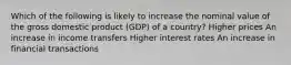 Which of the following is likely to increase the nominal value of the gross domestic product (GDP) of a country? Higher prices An increase in income transfers Higher interest rates An increase in financial transactions