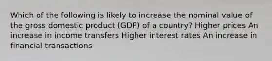 Which of the following is likely to increase the nominal value of the gross domestic product (GDP) of a country? Higher prices An increase in income transfers Higher interest rates An increase in financial transactions