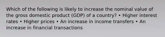 Which of the following is likely to increase the nominal value of the gross domestic product (GDP) of a country? • Higher interest rates • Higher prices • An increase in income transfers • An increase in financial transactions