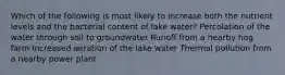 Which of the following is most likely to increase both the nutrient levels and the bacterial content of lake water? Percolation of the water through soil to groundwater Runoff from a nearby hog farm Increased aeration of the lake water Thermal pollution from a nearby power plant