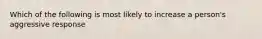 Which of the following is most likely to increase a person's aggressive response