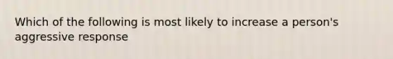 Which of the following is most likely to increase a person's aggressive response