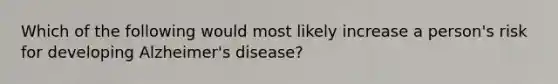 Which of the following would most likely increase a person's risk for developing Alzheimer's disease?