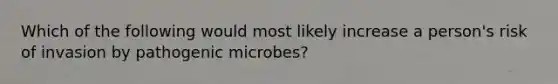 Which of the following would most likely increase a person's risk of invasion by pathogenic microbes?