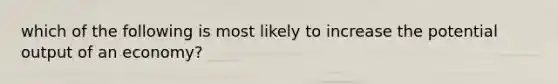 which of the following is most likely to increase the potential output of an economy?