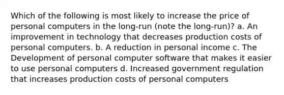 Which of the following is most likely to increase the price of personal computers in the long-run (note the long-run)? a. An improvement in technology that decreases production costs of personal computers. b. A reduction in personal income c. The Development of personal computer software that makes it easier to use personal computers d. Increased government regulation that increases production costs of personal computers