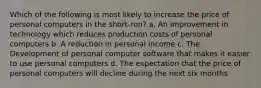 Which of the following is most likely to increase the price of personal computers in the short-run? a. An improvement in technology which reduces production costs of personal computers b. A reduction in personal income c. The Development of personal computer software that makes it easier to use personal computers d. The expectation that the price of personal computers will decline during the next six months