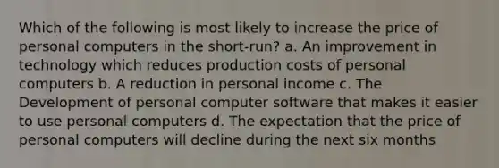 Which of the following is most likely to increase the price of personal computers in the short-run? a. An improvement in technology which reduces production costs of personal computers b. A reduction in personal income c. The Development of personal computer software that makes it easier to use personal computers d. The expectation that the price of personal computers will decline during the next six months