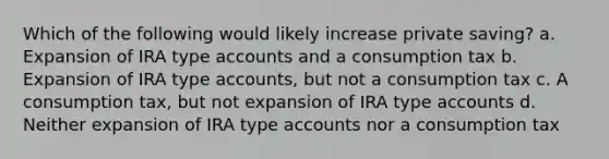 Which of the following would likely increase private saving? a. Expansion of IRA type accounts and a consumption tax b. Expansion of IRA type accounts, but not a consumption tax c. A consumption tax, but not expansion of IRA type accounts d. Neither expansion of IRA type accounts nor a consumption tax