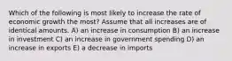 Which of the following is most likely to increase the rate of economic growth the most? Assume that all increases are of identical amounts. A) an increase in consumption B) an increase in investment C) an increase in government spending D) an increase in exports E) a decrease in imports