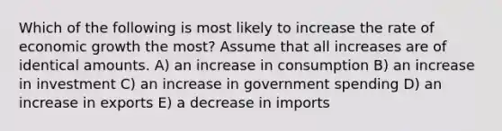 Which of the following is most likely to increase the rate of economic growth the most? Assume that all increases are of identical amounts. A) an increase in consumption B) an increase in investment C) an increase in government spending D) an increase in exports E) a decrease in imports