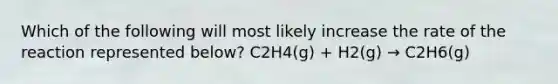 Which of the following will most likely increase the rate of the reaction represented below? C2H4(g) + H2(g) → C2H6(g)