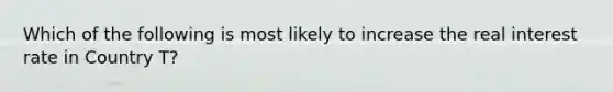 Which of the following is most likely to increase the real interest rate in Country T?