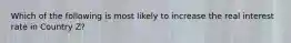 Which of the following is most likely to increase the real interest rate in Country Z?