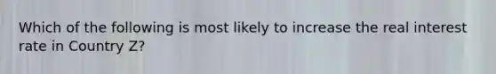 Which of the following is most likely to increase the real interest rate in Country Z?