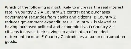 Which of the following is most likely to increase the real interest rate in Country Z ? A Country Z's central bank purchases government securities from banks and citizens. B Country Z reduces government expenditures. C Country Z is viewed as having increased political and economic risk. D Country Z's citizens increase their savings in anticipation of needed retirement income. E Country Z introduces a tax on consumption goods.