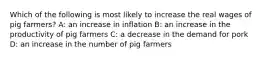 Which of the following is most likely to increase the real wages of pig farmers? A: an increase in inflation B: an increase in the productivity of pig farmers C: a decrease in the demand for pork D: an increase in the number of pig farmers