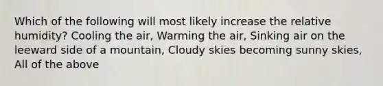 Which of the following will most likely increase the relative humidity? Cooling the air, Warming the air, Sinking air on the leeward side of a mountain, Cloudy skies becoming sunny skies, All of the above