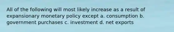 All of the following will most likely increase as a result of expansionary monetary policy except a. consumption b. government purchases c. investment d. net exports