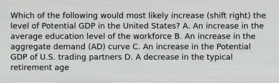 Which of the following would most likely increase (shift right) the level of Potential GDP in the United States? A. An increase in the average education level of the workforce B. An increase in the aggregate demand (AD) curve C. An increase in the Potential GDP of U.S. trading partners D. A decrease in the typical retirement age