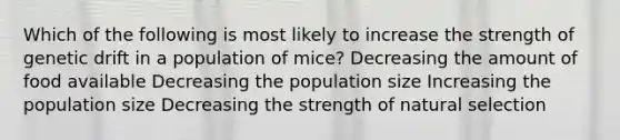 Which of the following is most likely to increase the strength of genetic drift in a population of mice? Decreasing the amount of food available Decreasing the population size Increasing the population size Decreasing the strength of natural selection