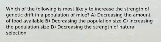 Which of the following is most likely to increase the strength of genetic drift in a population of mice? A) Decreasing the amount of food available B) Decreasing the population size C) Increasing the population size D) Decreasing the strength of natural selection