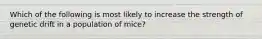 Which of the following is most likely to increase the strength of genetic drift in a population of mice?